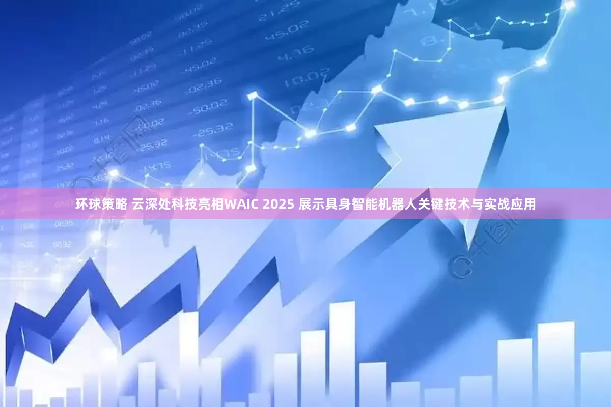 环球策略 云深处科技亮相WAIC 2025 展示具身智能机器人关键技术与实战应用