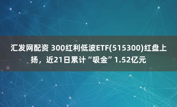 汇发网配资 300红利低波ETF(515300)红盘上扬，近21日累计“吸金”1.52亿元
