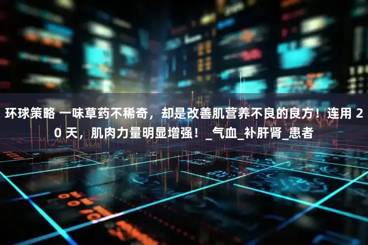 环球策略 一味草药不稀奇，却是改善肌营养不良的良方！连用 20 天，肌肉力量明显增强！_气血_补肝肾_患者