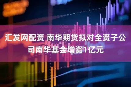 汇发网配资 南华期货拟对全资子公司南华基金增资1亿元