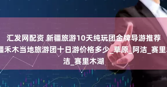 汇发网配资 新疆旅游10天纯玩团金牌导游推荐,新疆禾木当地旅游团十日游价格多少_草原_阿洁_赛里木湖