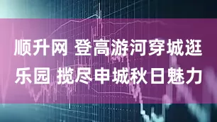 顺升网 登高游河穿城逛乐园 揽尽申城秋日魅力