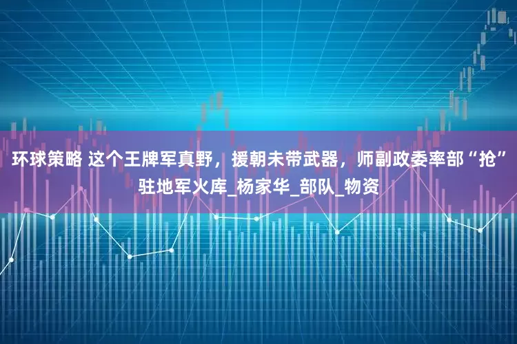 环球策略 这个王牌军真野，援朝未带武器，师副政委率部“抢”驻地军火库_杨家华_部队_物资