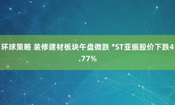 环球策略 装修建材板块午盘微跌 *ST亚振股价下跌4.77%