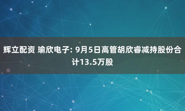 辉立配资 瑜欣电子: 9月5日高管胡欣睿减持股份合计13.5万股