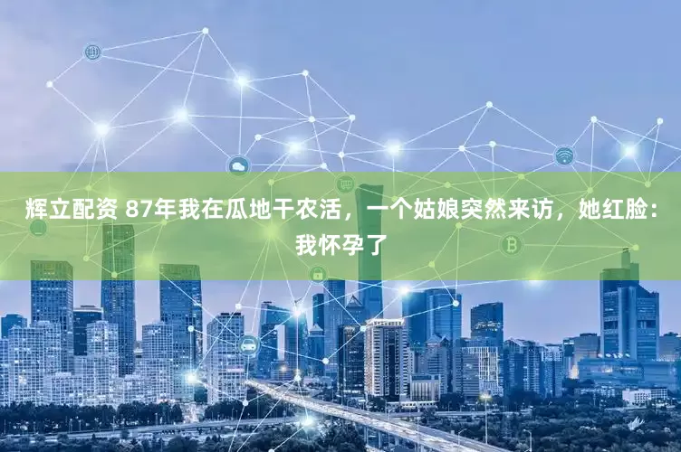 辉立配资 87年我在瓜地干农活，一个姑娘突然来访，她红脸：我怀孕了
