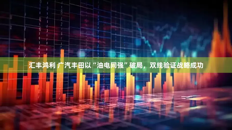 汇丰鸿利 广汽丰田以“油电同强”破局，双线验证战略成功