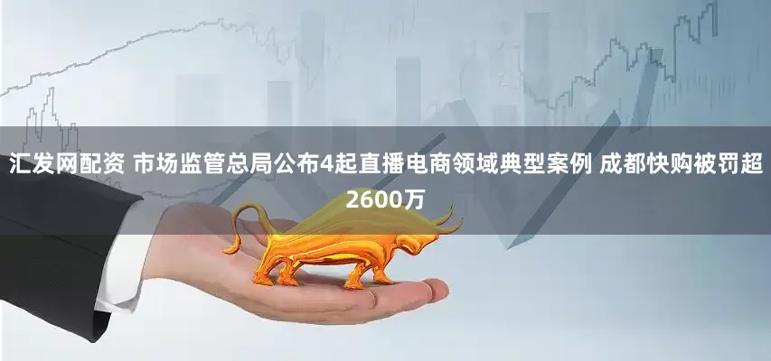 汇发网配资 市场监管总局公布4起直播电商领域典型案例 成都快购被罚超2600万