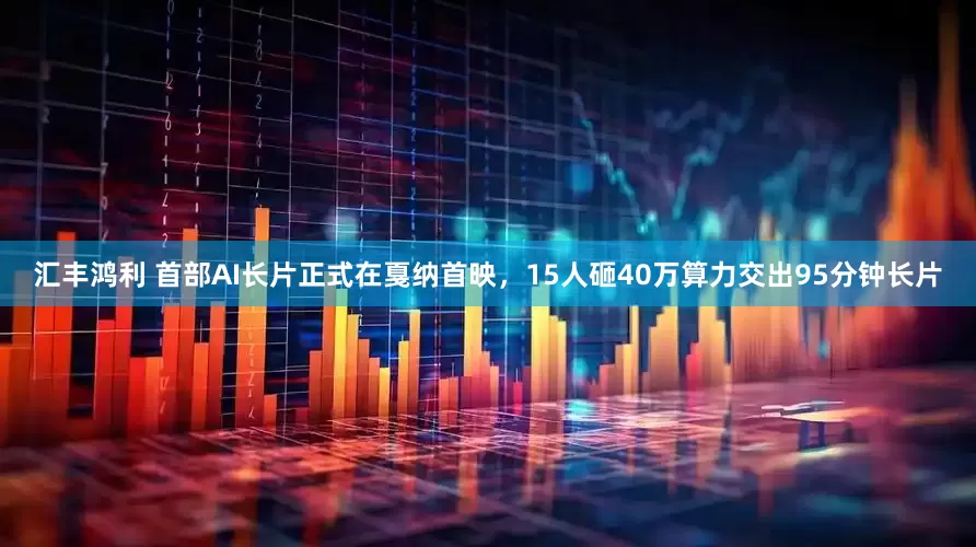 汇丰鸿利 首部AI长片正式在戛纳首映，15人砸40万算力交出95分钟长片